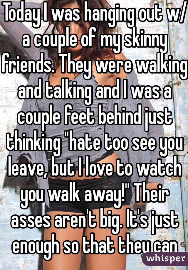 Today I was hanging out w/ a couple of my skinny friends. They were walking and talking and I was a couple feet behind just thinking "hate too see you leave, but I love to watch you walk away!" Their asses aren't big. It's just enough so that they can say they have a butt. I just wanted to grab them! I don't like big butts bc Idk how to handle all tht ass! I like em kinda small so they fit in my hands. Oh yeah, I'm a girl! 