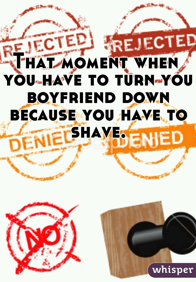 That moment when you have to turn you boyfriend down because you have to shave.