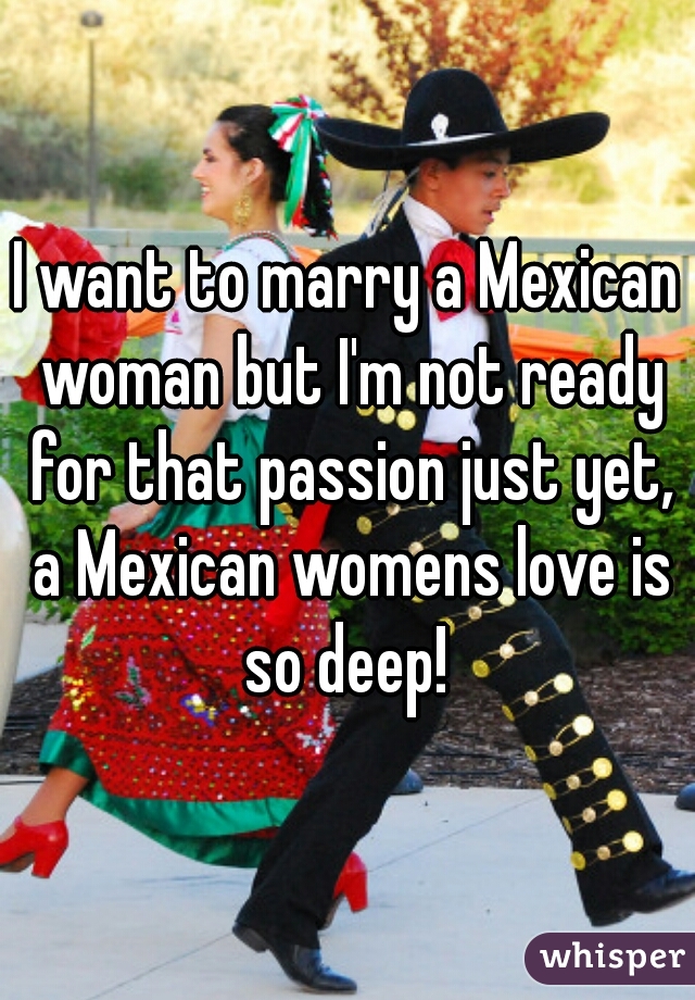 I want to marry a Mexican woman but I'm not ready for that passion just yet, a Mexican womens love is so deep! 