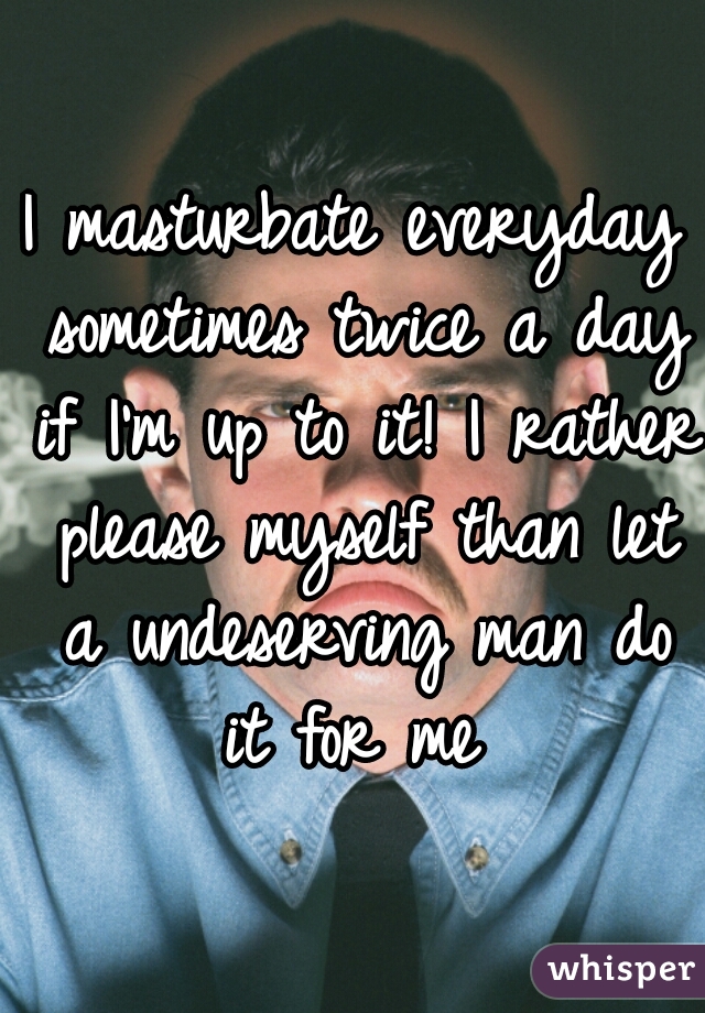 I masturbate everyday sometimes twice a day if I'm up to it! I rather please myself than let a undeserving man do it for me 