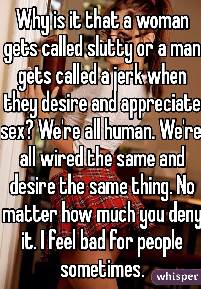 Why is it that a woman gets called slutty or a man gets called a jerk when they desire and appreciate sex? We're all human. We're all wired the same and desire the same thing. No matter how much you deny it. I feel bad for people sometimes. 
