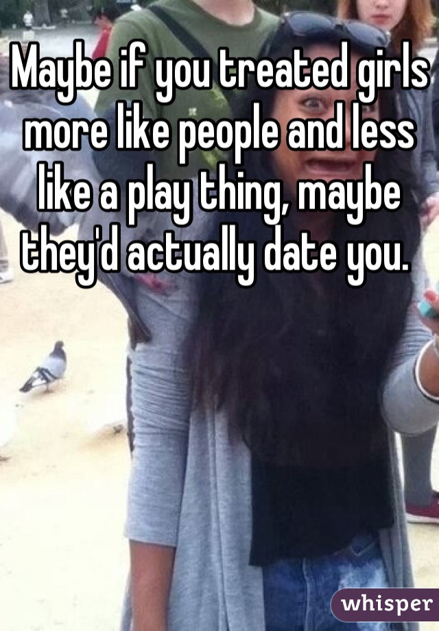 Maybe if you treated girls more like people and less like a play thing, maybe they'd actually date you. 