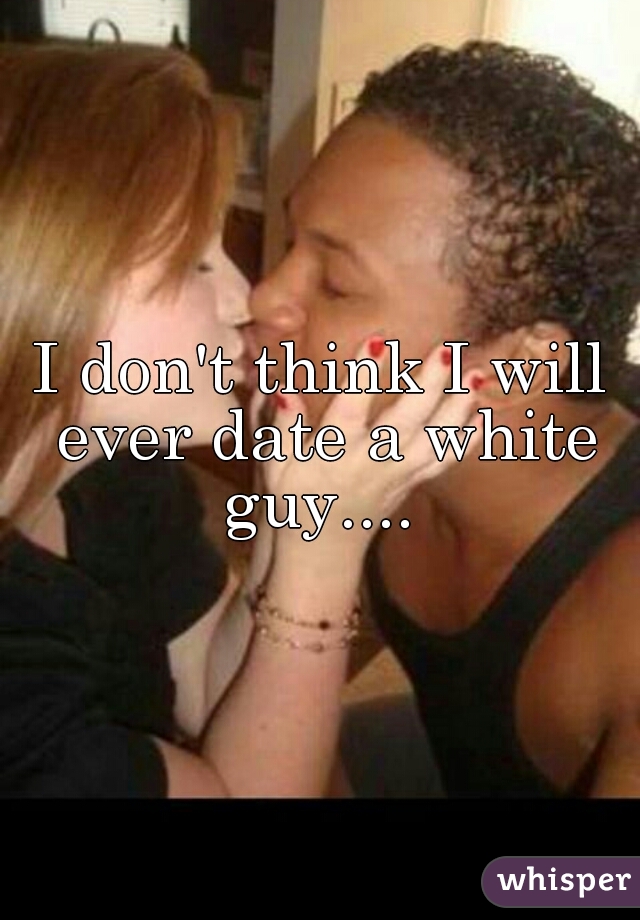 I don't think I will ever date a white guy.... 