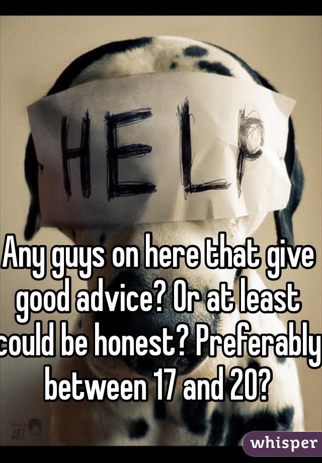 Any guys on here that give good advice? Or at least could be honest? Preferably between 17 and 20? 