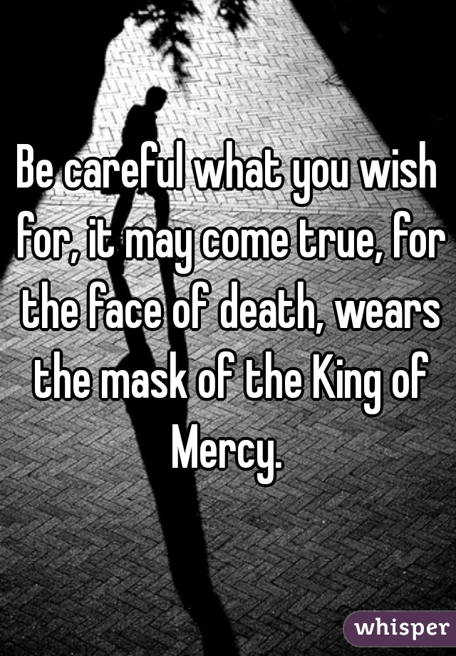 Be careful what you wish for, it may come true, for the face of death, wears the mask of the King of Mercy. 