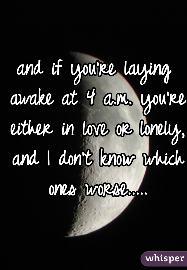 and if you're laying awake at 4 a.m. you're either in love or lonely, and I don't know which ones worse.....