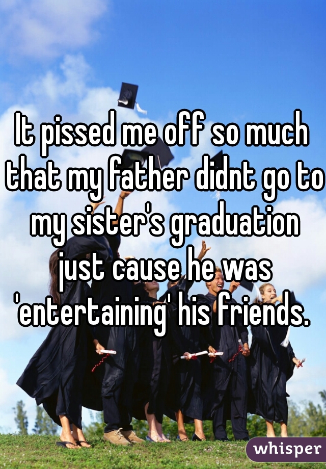It pissed me off so much that my father didnt go to my sister's graduation just cause he was 'entertaining' his friends. 