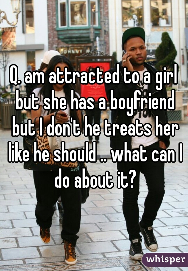 Q. am attracted to a girl but she has a boyfriend but I don't he treats her like he should .. what can I do about it?