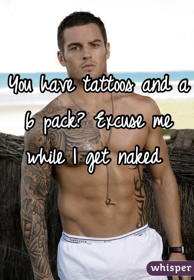 You have tattoos and a 6 pack? Excuse me while I get naked 