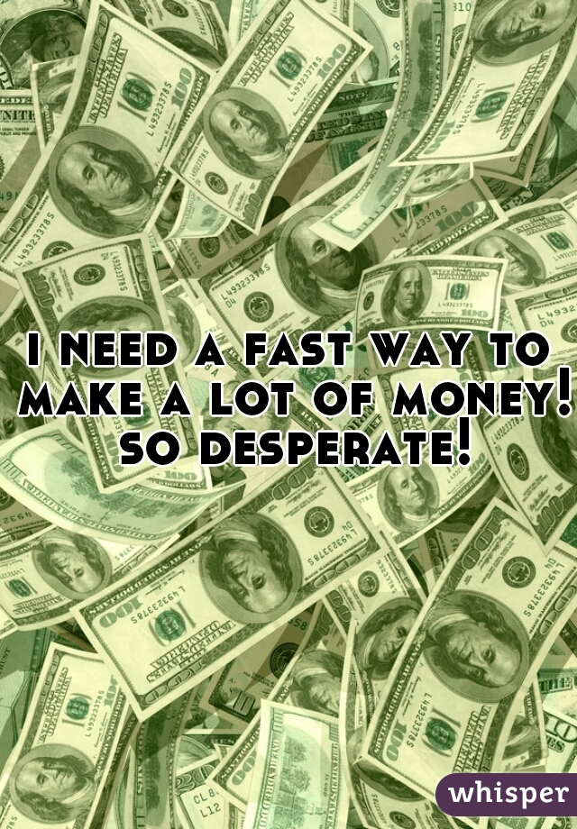 i need a fast way to make a lot of money! so desperate!