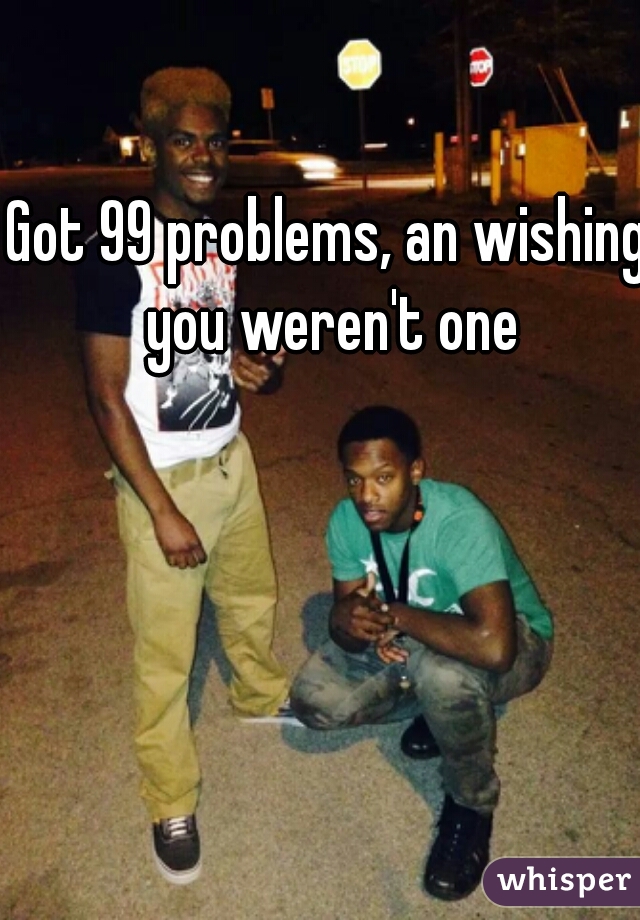 Got 99 problems, an wishing you weren't one