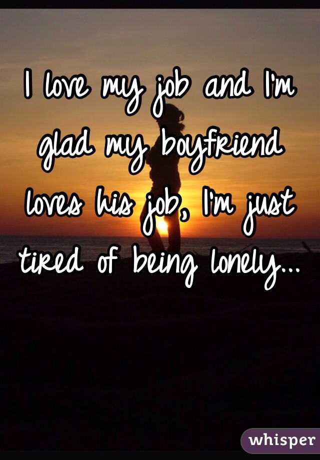 I love my job and I'm glad my boyfriend loves his job, I'm just tired of being lonely...