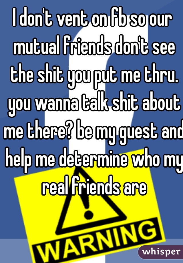 I don't vent on fb so our mutual friends don't see the shit you put me thru. you wanna talk shit about me there? be my guest and help me determine who my real friends are
