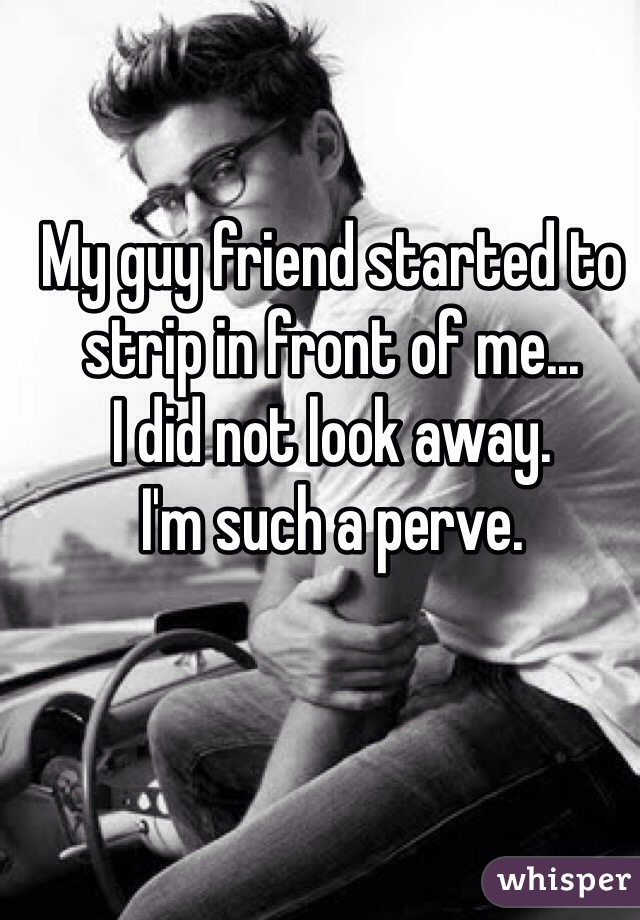 My guy friend started to strip in front of me...
I did not look away.
I'm such a perve.