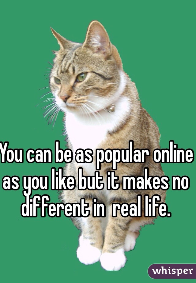 You can be as popular online as you like but it makes no different in  real life. 