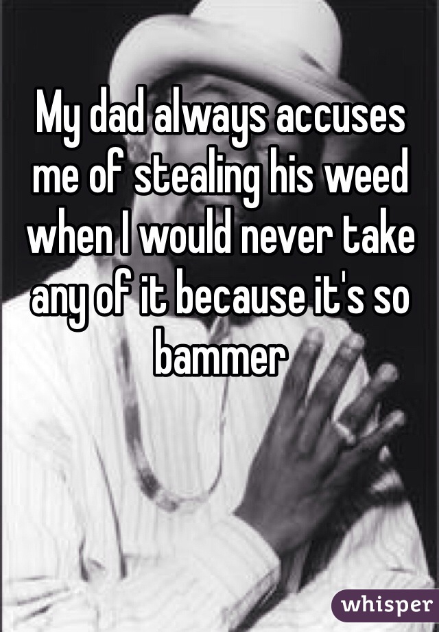 My dad always accuses me of stealing his weed when I would never take any of it because it's so bammer 

