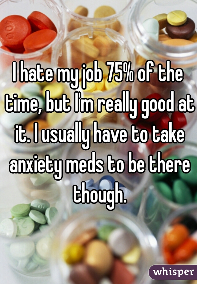 I hate my job 75% of the time, but I'm really good at it. I usually have to take anxiety meds to be there though.