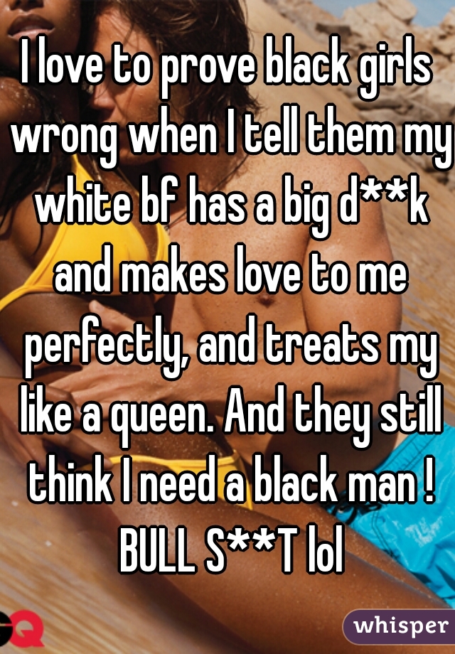 I love to prove black girls wrong when I tell them my white bf has a big d**k and makes love to me perfectly, and treats my like a queen. And they still think I need a black man ! BULL S**T lol