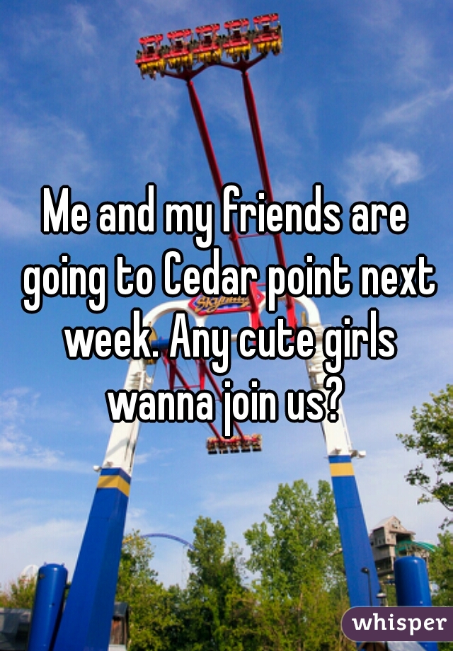 Me and my friends are going to Cedar point next week. Any cute girls wanna join us? 