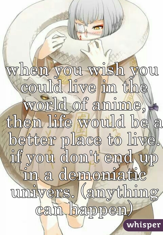 when you wish you could live in the world of anime, then life would be a better place to live. if you don't end up in a demoniatic univers. (anything can happen)