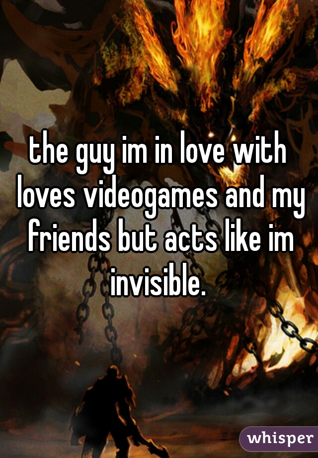 the guy im in love with loves videogames and my friends but acts like im invisible. 
 