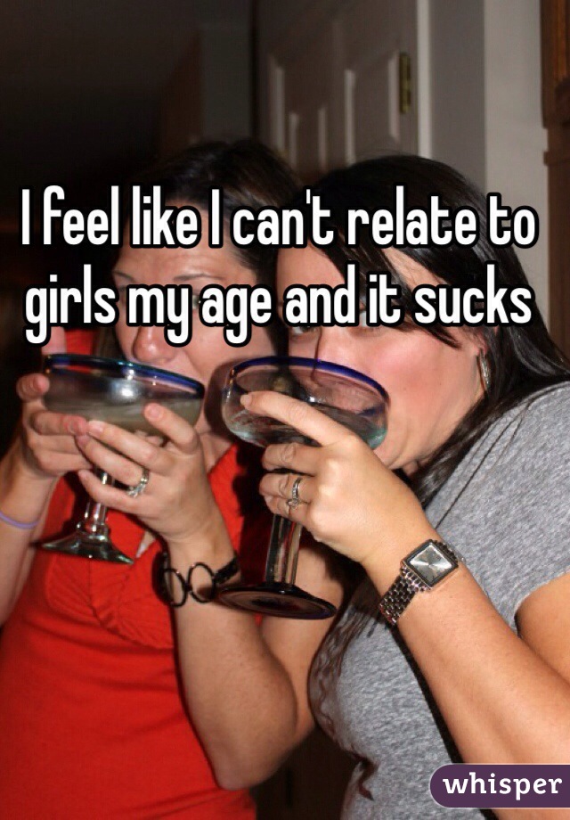 I feel like I can't relate to girls my age and it sucks