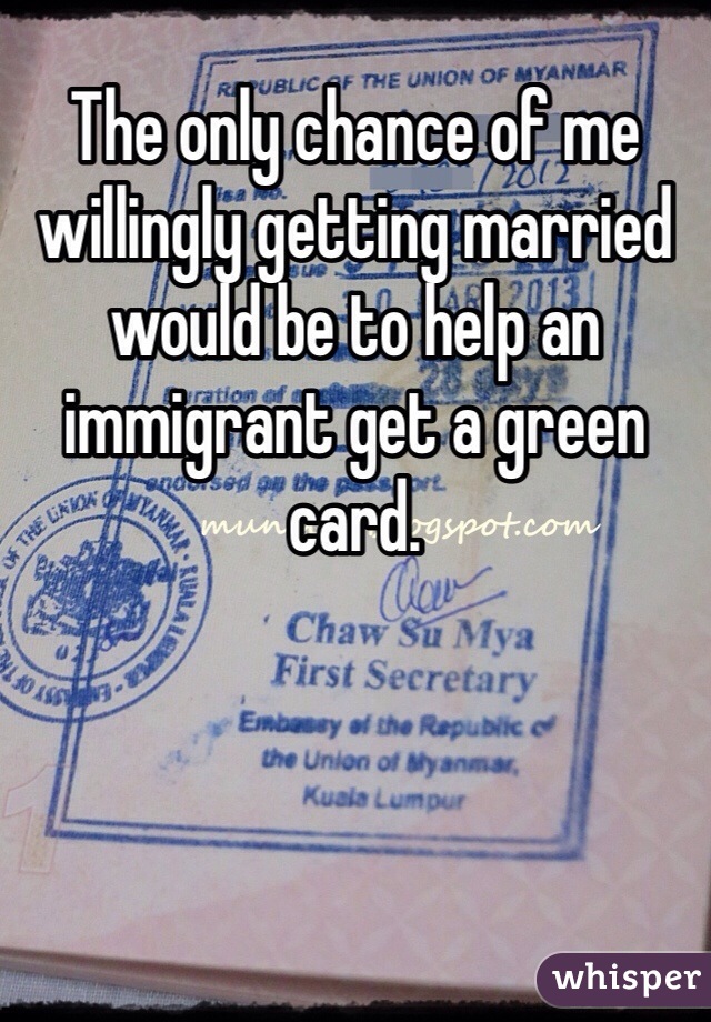 The only chance of me willingly getting married would be to help an immigrant get a green card. 