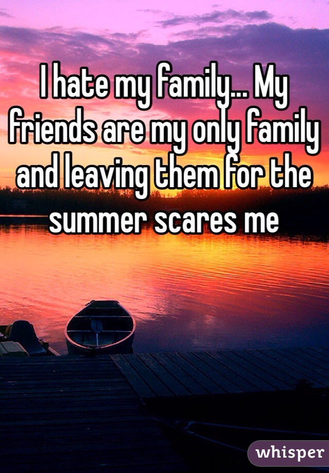 I hate my family... My friends are my only family and leaving them for the summer scares me