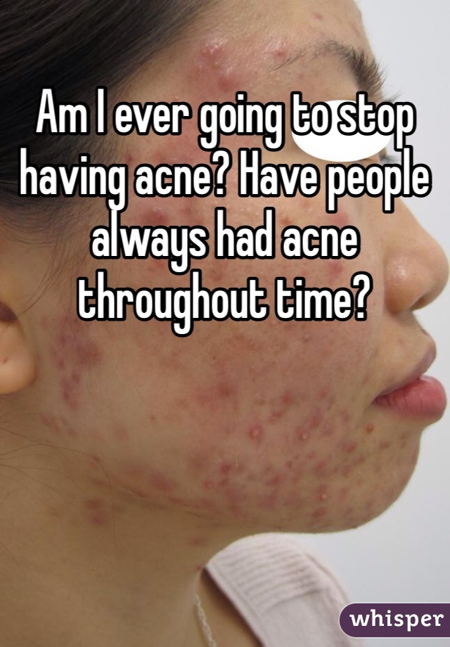 Am I ever going to stop having acne? Have people always had acne throughout time? 