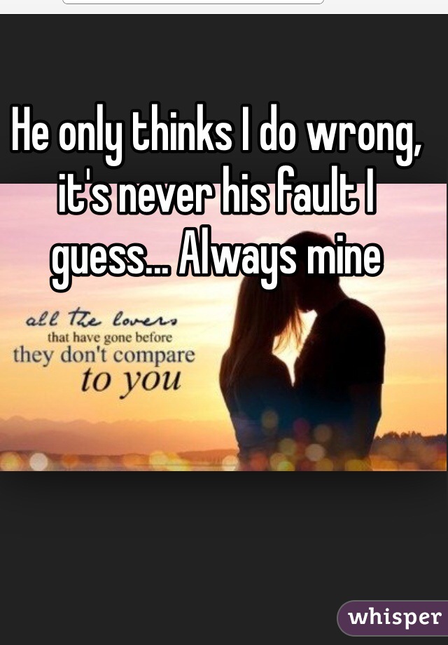 He only thinks I do wrong, it's never his fault I guess... Always mine 