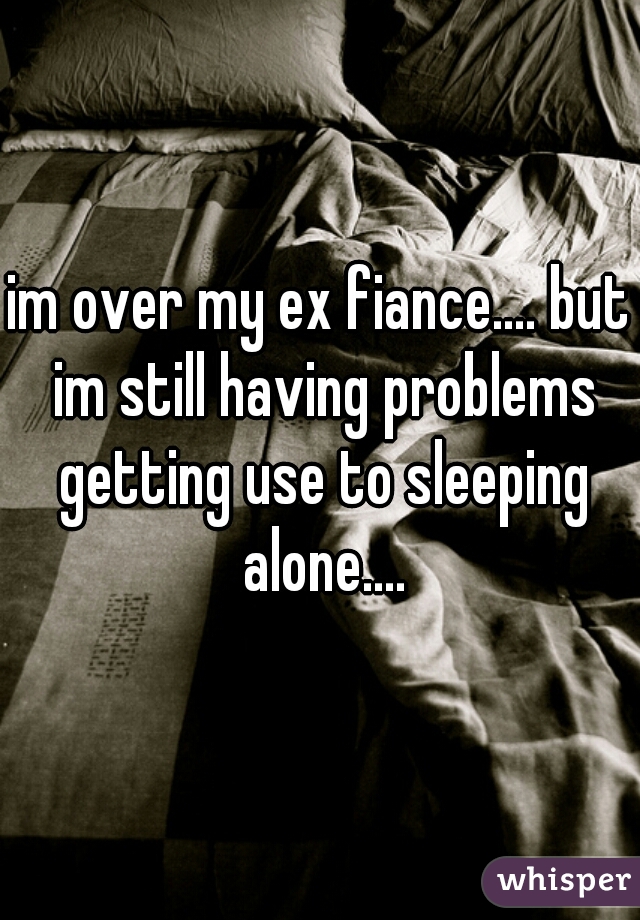 im over my ex fiance.... but im still having problems getting use to sleeping alone....