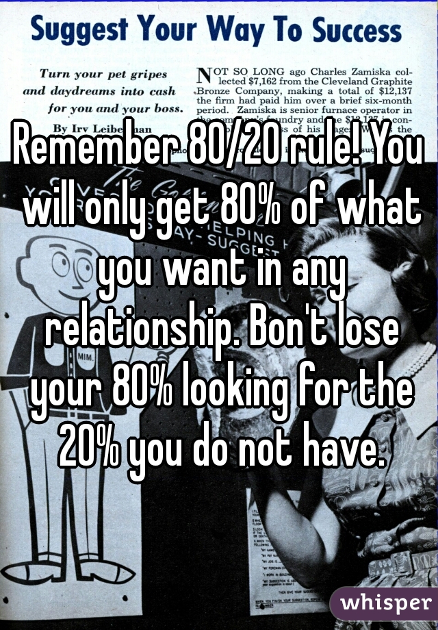 Remember 80/20 rule! You will only get 80% of what you want in any relationship. Bon't lose your 80% looking for the 20% you do not have.