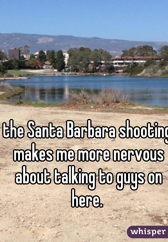 the Santa Barbara shooting makes me more nervous about talking to guys on here. 