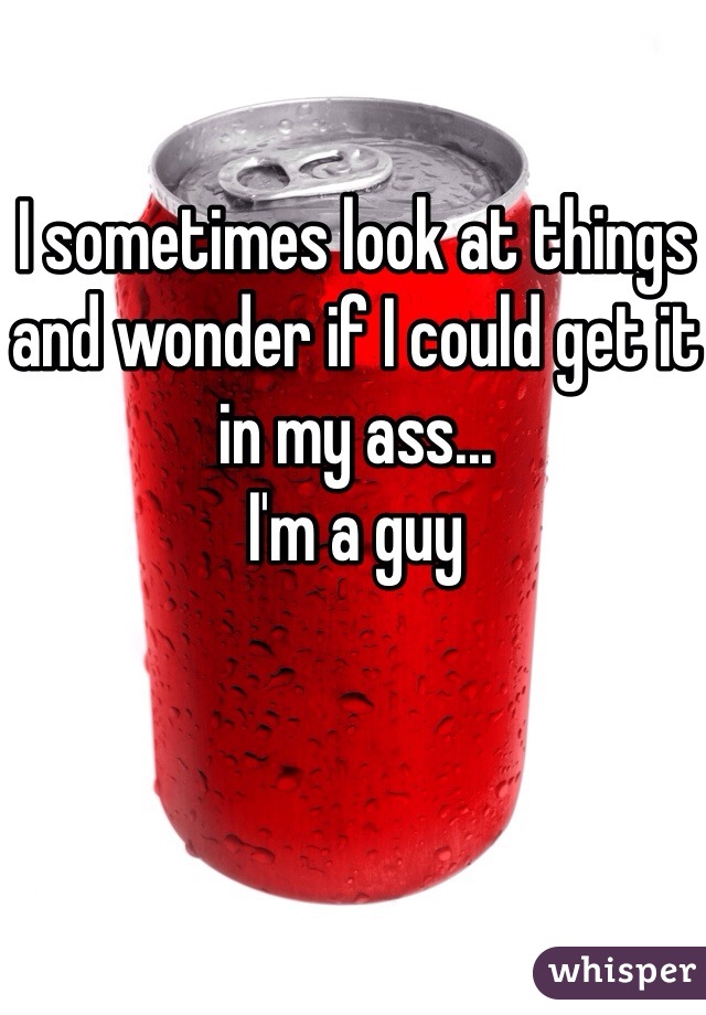 I sometimes look at things and wonder if I could get it in my ass...
I'm a guy