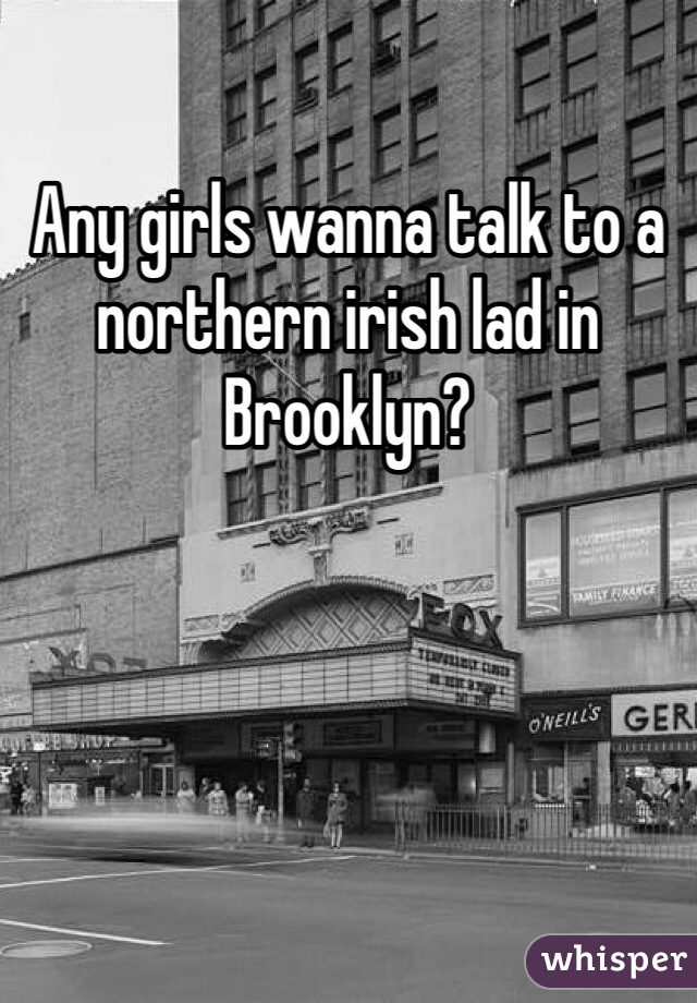 Any girls wanna talk to a northern irish lad in Brooklyn?