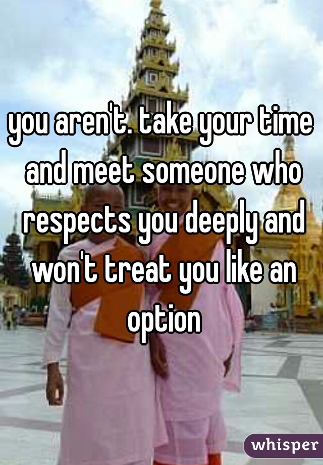 you aren't. take your time and meet someone who respects you deeply and won't treat you like an option