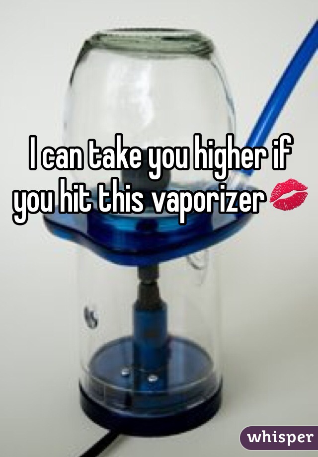 I can take you higher if you hit this vaporizer💋