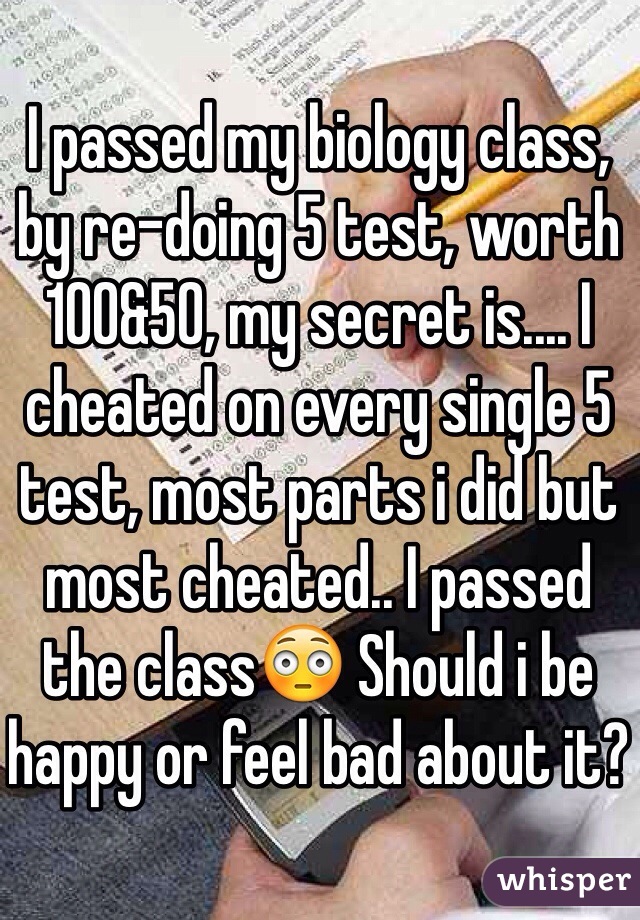 I passed my biology class, by re-doing 5 test, worth 100&50, my secret is.... I cheated on every single 5 test, most parts i did but most cheated.. I passed the class😳 Should i be happy or feel bad about it? 