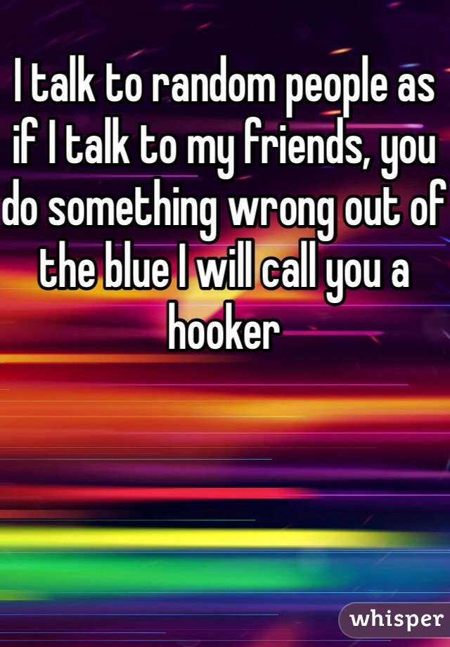 I talk to random people as if I talk to my friends, you do something wrong out of the blue I will call you a hooker