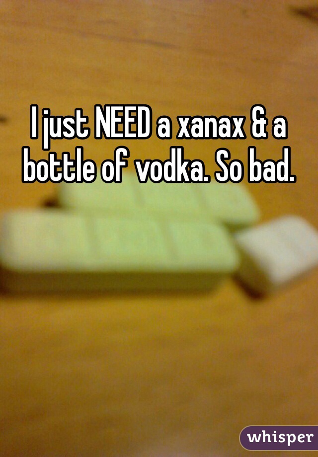 I just NEED a xanax & a bottle of vodka. So bad.
