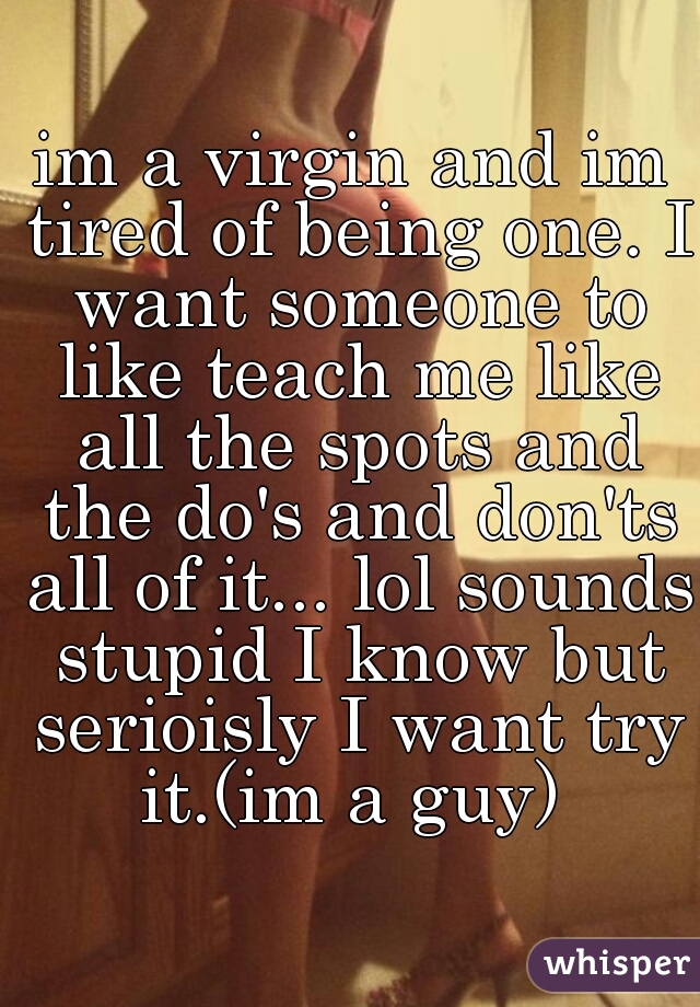 im a virgin and im tired of being one. I want someone to like teach me like all the spots and the do's and don'ts all of it... lol sounds stupid I know but serioisly I want try it.(im a guy) 