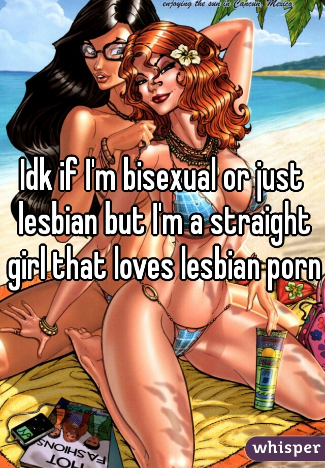 Idk if I'm bisexual or just lesbian but I'm a straight girl that loves lesbian porn
