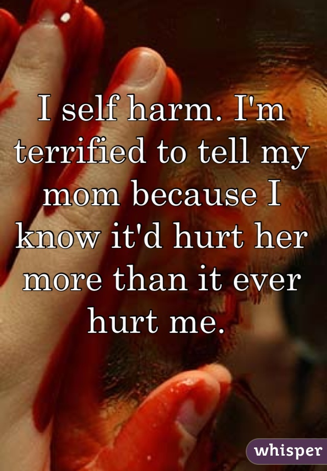 I self harm. I'm terrified to tell my mom because I know it'd hurt her more than it ever hurt me. 