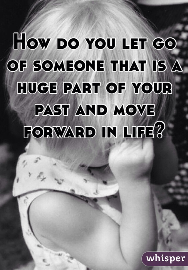 How do you let go of someone that is a huge part of your past and move forward in life?  