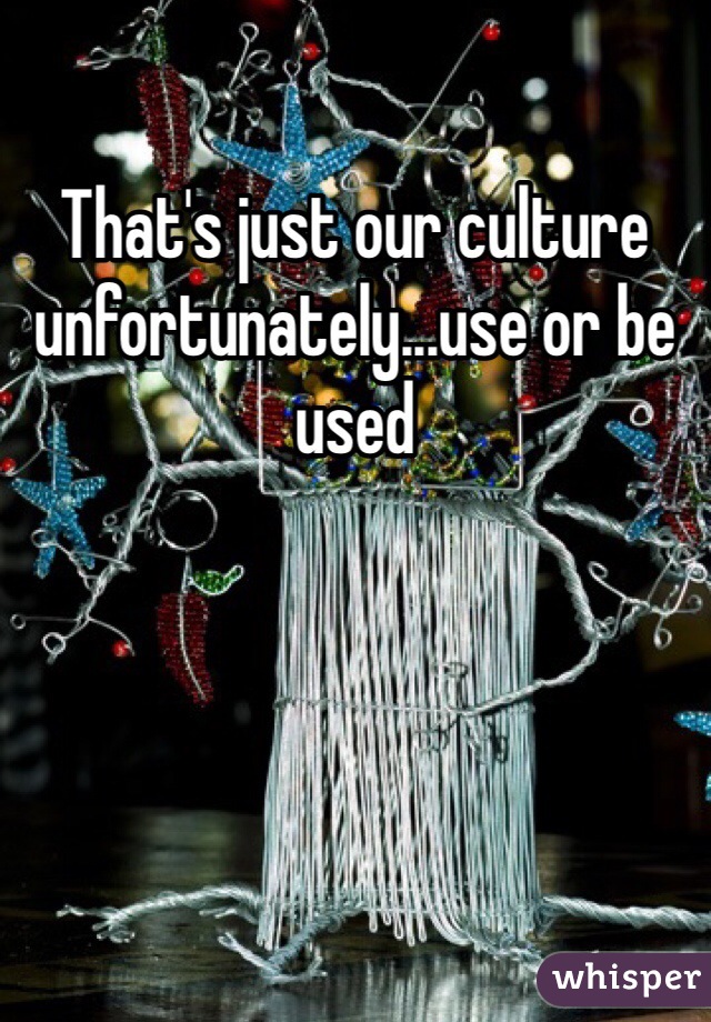 That's just our culture unfortunately...use or be used 