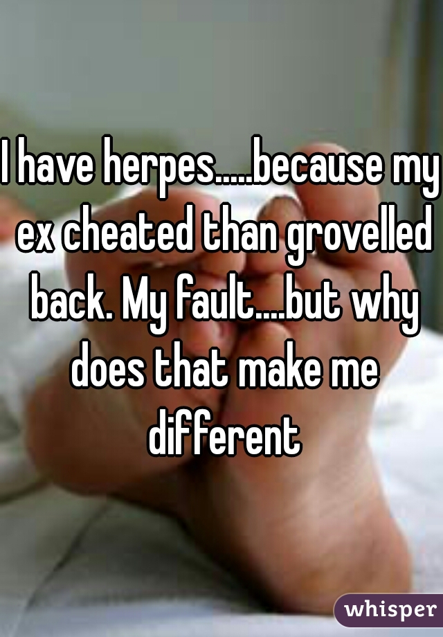 I have herpes.....because my ex cheated than grovelled back. My fault....but why does that make me different