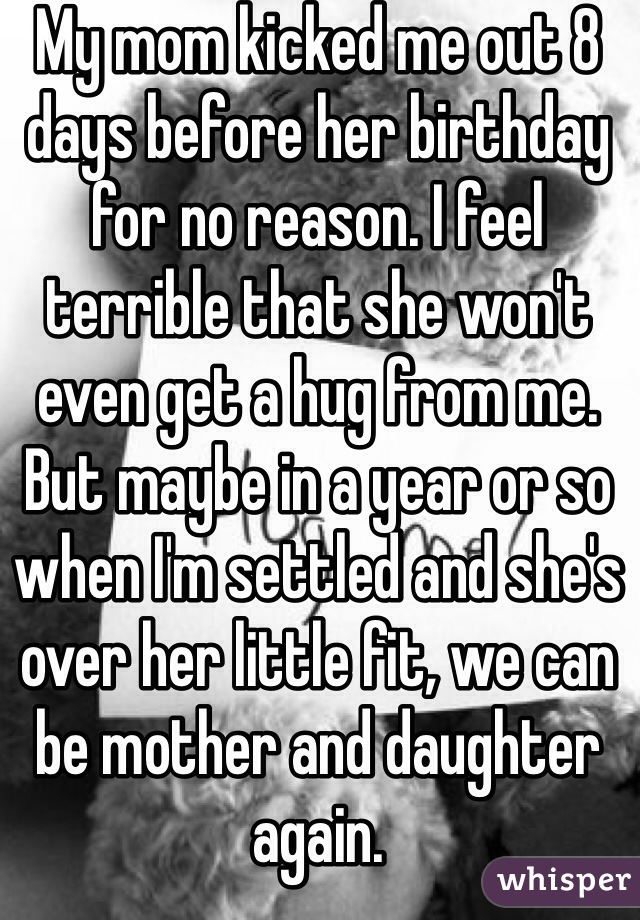 My mom kicked me out 8 days before her birthday for no reason. I feel terrible that she won't even get a hug from me. But maybe in a year or so when I'm settled and she's over her little fit, we can be mother and daughter again. 
