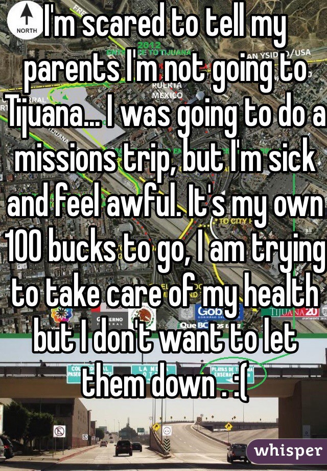 I'm scared to tell my parents I'm not going to Tijuana... I was going to do a missions trip, but I'm sick and feel awful. It's my own 100 bucks to go, I am trying to take care of my health but I don't want to let them down . :( 