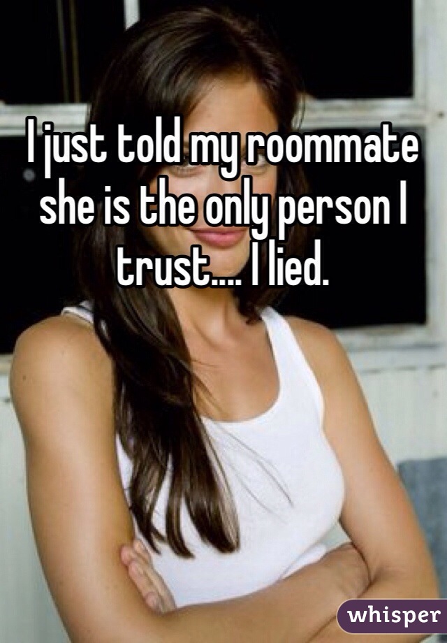 I just told my roommate she is the only person I trust.... I lied. 