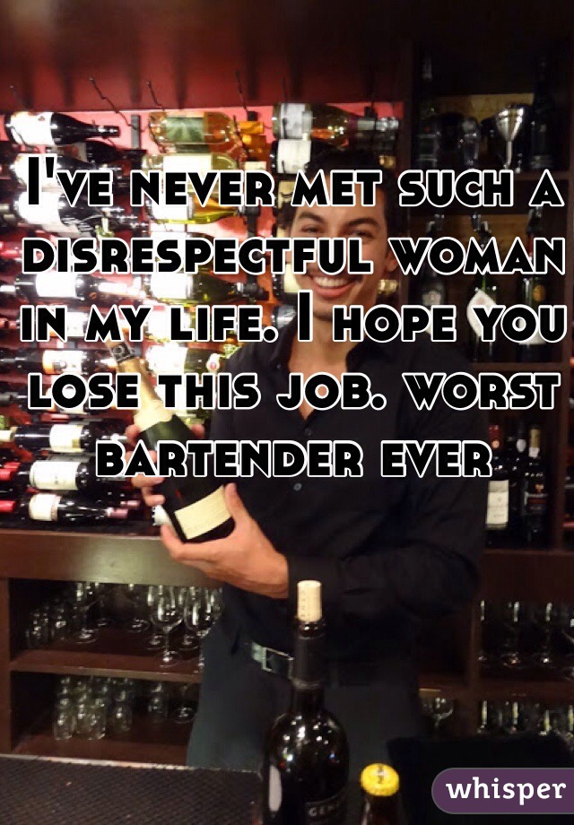 I've never met such a disrespectful woman in my life. I hope you lose this job. worst bartender ever 